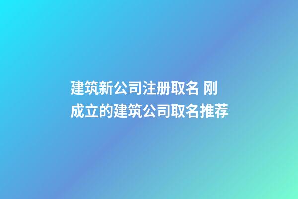 建筑新公司注册取名 刚成立的建筑公司取名推荐-第1张-公司起名-玄机派